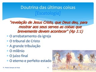 O arrebatamento da igreja
 O tribunal de Cristo
 A grande tribulação
 O milênio
 O juízo final
 O eterno e perfeito estado
Pr. Moisés Sampaio de Paula 42
Doutrina das últimas coisas
[Escatologia]
“revelação de Jesus Cristo, que Deus deu, para
mostrar aos seus servos as coisas que
brevemente devem acontecer“ (Ap 1:1)
 