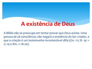 A existência de Deus
A Bíblia não se preocupa em tentar provar que Deus existe. Uma
pessoa de sã consciência, não negará a existência do Ser criador, e
que a criação é um testemunho incontestável dEle (Gn. 1:1; Sl. 19: 1-
2; 14:1; Rm. 1: 18-20).
 