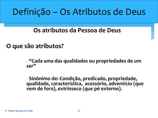 Definição – Os Atributos de Deus
Os atributos da Pessoa de Deus
-O que são atributos?
- “Cada uma das qualidades ou propriedades de um
ser”
- Sinônimo de: Condição, predicado, propriedade,
qualidade, característica, acessório, adventício (que
vem de fora), extrínseco (que pé externo).
Pr. Moisés Sampaio de Paula 21
 
