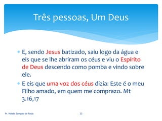  E, sendo Jesus batizado, saiu logo da água e
eis que se lhe abriram os céus e viu o Espírito
de Deus descendo como pomba e vindo sobre
ele.
 E eis que uma voz dos céus dizia: Este é o meu
Filho amado, em quem me comprazo. Mt
3.16,17
Pr. Moisés Sampaio de Paula 23
Três pessoas, Um Deus
 
