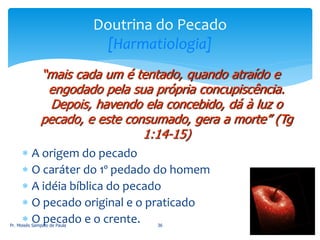  A origem do pecado
 O caráter do 1º pedado do homem
 A idéia bíblica do pecado
 O pecado original e o praticado
 O pecado e o crente.Pr. Moisés Sampaio de Paula 36
Doutrina do Pecado
[Harmatiologia]
“mais cada um é tentado, quando atraído e
engodado pela sua própria concupiscência.
Depois, havendo ela concebido, dá à luz o
pecado, e este consumado, gera a morte” (Tg
1:14-15)
 