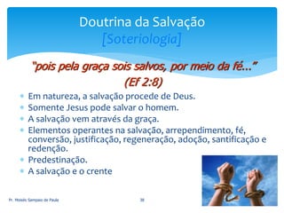  Em natureza, a salvação procede de Deus.
 Somente Jesus pode salvar o homem.
 A salvação vem através da graça.
 Elementos operantes na salvação, arrependimento, fé,
conversão, justificação, regeneração, adoção, santificação e
redenção.
 Predestinação.
 A salvação e o crente
Pr. Moisés Sampaio de Paula 38
Doutrina da Salvação
[Soteriologia]
“pois pela graça sois salvos, por meio da fé...”
(Ef 2:8)
 