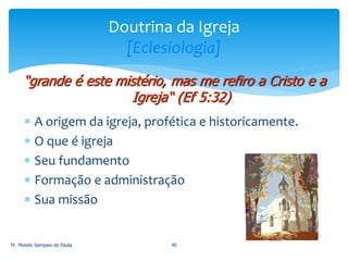  A origem da igreja, profética e historicamente.
 O que é igreja
 Seu fundamento
 Formação e administração
 Sua missão
Pr. Moisés Sampaio de Paula 40
Doutrina da Igreja
[Eclesiologia]
“grande é este mistério, mas me refiro a Cristo e a
Igreja“ (Ef 5:32)
 