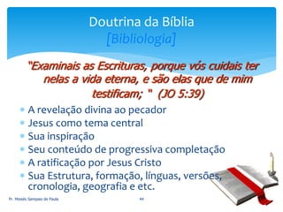  A revelação divina ao pecador
 Jesus como tema central
 Sua inspiração
 Seu conteúdo de progressiva completação
 A ratificação por Jesus Cristo
 Sua Estrutura, formação, línguas, versões,
cronologia, geografia e etc.
Pr. Moisés Sampaio de Paula 44
Doutrina da Bíblia
[Bibliologia]
“Examinais as Escrituras, porque vós cuidais ter
nelas a vida eterna, e são elas que de mim
testificam; “ (JO 5:39)
 