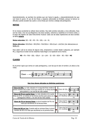 Ascendentemente, se escriben los sonidos que van hacia lo agudo, y descendentemente los que
van hacia lo grave. El uso de las líneas y espacios adicionales es limitado, porque la lectura se
dificulta cuando exceden las cuatro o cinco líneas por encima o debajo del pentagrama.

NOTAS


En la música occidental se utilizan doce sonidos. Hay siete sonidos naturales y cinco alterados. Esas
son las notas. Una vez que llegamos a los doce sonidos, volvemos a repetirlos en el mismo orden, a
lo largo del registro de cada instrumento musical. Cada una de estas repeticiones de doce sonidos
se llama octava.

Notas naturales: DO – RE – MI – FA – SOL – LA – SI.

Notas alteradas: DO#/Reb – RE#/Mib – FA#/SOLb – SOL#/Lab – LA#/Sib. (Ver alteraciones en
NIVEL II).

Para saber cuál es la octava de alguna nota, empezamos a contar desde cualquiera, por ejemplo
MI, y seguimos el orden de las restantes hasta llegar a la repetición de la misma.

           MI – FA – FA# - SOL – SOL# - LA – LA# - SI – DO – DO# - RE – RE# - MI

CLAVES


Es el primer signo que vemos en cada pentagrama, y son las que le dan el nombre y la altura a las
notas.




                      Hay tres claves ubicadas en distintas posiciones:


 Clave de SOL: La nota ubicada en la segunda línea recibe el
mismo nombre de la clave. Es la que vemos en un tema escrito
         para guitarra, y es una de las más usadas.
  Clave de FA en cuarta línea: La nota ubicada en la cuarta
línea es el FA. La vemos en los temas escritos para piano en el
       pentagrama inferior, y es otra de las más usadas.

 Clave de FA en tercera línea: Le da el nombre de FA a la
          nota que escribimos en la tercera línea.


 Clave de DO en 1ra: Cuando está en primera línea, le da el
  nombre de DO a la nota que escribimos en la primera línea.




Curso de Teoría de la Música                                                            Pag. 10
 