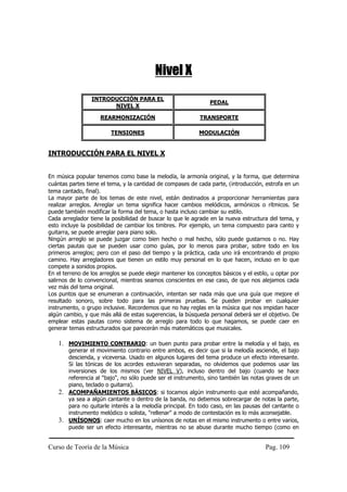 Nivel X
                 INTRODUCCIÓN PARA EL
                                                                 PEDAL
                       NIVEL X

                    REARMONIZACIÓN                           TRANSPORTE

                         TENSIONES                          MODULACIÓN


INTRODUCCIÓN PARA EL NIVEL X


En música popular tenemos como base la melodía, la armonía original, y la forma, que determina
cuántas partes tiene el tema, y la cantidad de compases de cada parte, (introducción, estrofa en un
tema cantado, final).
La mayor parte de los temas de este nivel, están destinados a proporcionar herramientas para
realizar arreglos. Arreglar un tema significa hacer cambios melódicos, armónicos o rítmicos. Se
puede también modificar la forma del tema, o hasta incluso cambiar su estilo.
Cada arreglador tiene la posibilidad de buscar lo que le agrade en la nueva estructura del tema, y
esto incluye la posibilidad de cambiar los timbres. Por ejemplo, un tema compuesto para canto y
guitarra, se puede arreglar para piano solo.
Ningún arreglo se puede juzgar como bien hecho o mal hecho, sólo puede gustarnos o no. Hay
ciertas pautas que se pueden usar como guías, por lo menos para probar, sobre todo en los
primeros arreglos; pero con el paso del tiempo y la práctica, cada uno irá encontrando el propio
camino. Hay arregladores que tienen un estilo muy personal en lo que hacen, incluso en lo que
compete a sonidos propios.
En el terreno de los arreglos se puede elegir mantener los conceptos básicos y el estilo, u optar por
salirnos de lo convencional, mientras seamos conscientes en ese caso, de que nos alejamos cada
vez más del tema original.
Los puntos que se enumeran a continuación, intentan ser nada más que una guía que mejore el
resultado sonoro, sobre todo para las primeras pruebas. Se pueden probar en cualquier
instrumento, o grupo inclusive. Recordemos que no hay reglas en la música que nos impidan hacer
algún cambio, y que más allá de estas sugerencias, la búsqueda personal deberá ser el objetivo. De
emplear estas pautas como sistema de arreglo para todo lo que hagamos, se puede caer en
generar temas estructurados que parecerán más matemáticos que musicales.

    1. MOVIMIENTO CONTRARIO: un buen punto para probar entre la melodía y el bajo, es
       generar el movimiento contrario entre ambos, es decir que si la melodía asciende, el bajo
       descienda, y viceversa. Usado en algunos lugares del tema produce un efecto interesante.
       Si las tónicas de los acordes estuvieran separadas, no olvidemos que podemos usar las
       inversiones de los mismos (ver NIVEL V), incluso dentro del bajo (cuando se hace
       referencia al "bajo", no sólo puede ser el instrumento, sino también las notas graves de un
       piano, teclado o guitarra).
    2. ACOMPAÑAMIENTOS BÁSICOS: si tocamos algún instrumento que esté acompañando,
       ya sea a algún cantante o dentro de la banda, no debemos sobrecargar de notas la parte,
       para no quitarle interés a la melodía principal. En todo caso, en las pausas del cantante o
       instrumento melódico o solista, "rellenar" a modo de contestación es lo más aconsejable.
    3. UNÍSONOS: caer mucho en los unísonos de notas en el mismo instrumento o entre varios,
       puede ser un efecto interesante, mientras no se abuse durante mucho tiempo (como en


Curso de Teoría de la Música                                                           Pag. 109
 