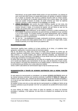 toda técnica), ya que puede restarle interés sonoro a lo que escuchamos. Los unísonos se
       usan mucho para darle fuerza a un pasaje determinado, por ejemplo, la repetición melódica
       de un pasaje ya expuesto. Este recurso lo podemos escuchar tanto en música popular,
       como en los unísonos de la orquesta sinfónica dentro de la música clásica. Hay muchas
       notas que pueden enriquecer el arreglo. Se puede comenzar por incluir las séptimas
       mayores y menores, y seguir probando con las tensiones, por ejemplo.
    4. LÍNEAS MELÓDICAS: para escribir dos líneas melódicas (pueden ser dos voces, dos
       instrumentos melódicos, un instrumento melódico y una voz, etc.), podemos comenzar por
       construir terceras y sextas, si la armonía las soporta. Las que menos se usan son las
       cuartas y las quintas justas, pero no por eso se deja de probarlas.
    5. REARMONIZAR: toda modificación, ya sea melódica o armónica, no debe considerarse en
       forma aislada. Si queremos rearmonizar una parte del tema, la melodía es la que permitirá
       o no el nuevo acorde. Si el cambio armónico nos gusta definitivamente, pero la melodía
       original no lo soporta, consideremos la posibilidad de cambiarle un par de notas a la
       melodía para cerrar la rearmonización.
    6. Etc. etc. etc... Las posibilidades de arreglo, combinación de técnicas, variaciones, voces y
       demás, son tantas como ideas podamos tener. El no quedarnos en ningún estilo, o guía,
       excepto la personal, es la mejor técnica que podemos usar.

REARMONIZACIÓN

 Rearmonizar significa hacer cambios en la base armónica de un tema, y lo podemos hacer
agregando, sustituyendo o sacando acordes de la armonía original.
Esta es una técnica muy usada como recurso de arreglo, pero tengamos en cuenta que, de
aplicarla, estaríamos modificando el tema original. La rearmonización apunta exclusivamente a la
base armónica, y se puede emplear para obtener diferentes resultados, que dependerán del
sistema que se use para rearmonizar. El arreglador es el que decide cómo hacer la rearmonización,
y el que elige una técnica o la combinación de varias.
El cambio sólo puede estar condicionado por las notas de la melodía, que a veces pueden chocar
con el acorde que elegimos para rearmonizarla. En ese caso, antes de descartar el nuevo acorde,
hay que evaluar si nos gusta más mantenernos en la melodía original, o rearmonizar el pasaje, con
lo cual tendremos que cambiar una o varias notas de la melodía.
Vamos a definir cada sistema de rearmonización según el tipo de acorde que se use.


REARMONIZACIÓN A TRAVÉS DE ACORDES DIATÓNICOS CON LA MISMA FUNCIÓN
ARMÓNICA

En este sistema de rearmonización se reemplazan o se agregan ACORDES DIATÓNICOS dentro de
las mismas funciones armónicas (ver funciones armónicas y sustitutas en NIVEL VI y NIVEL VII).
Cambia el color del tema, pero mantiene las estructuras básicas de las tres funciones principales, y
en el caso de que haya cadencias (ver cadencias en NIVEL VI y NIVEL VII), quedan con el mismo
movimiento.
Sin analizar el tema como tal, ya vimos este tipo de rearmonización en el NIVEL VI. Dentro de las
funciones sustitutas se puso de ejemplo "Let it be" con sustitución de acordes con la misma función
armónica.

Un buen sistema de trabajo, como vemos en todos los ejemplos, es marcar las funciones
principales y sustitutas, y las cadencias. De esta forma se comparan los resultados de las dos
versiones.




Curso de Teoría de la Música                                                          Pag. 110
 