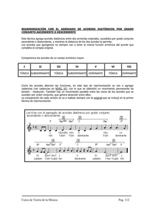 REARMONIZACIÓN CON EL AGREGADO DE ACORDES DIATÓNICOS POR GRADO
 CONJUNTO ASCENDENTE O DESCENDENTE

 Esta técnica agrega acordes diatónicos entre dos armonías originales, sucedidos por grado conjunto
 ascendente o descendente, y mientras la distancia de los dos acordes lo permita.
 Los acordes que agregamos no siempre van a tener la misma función armónica del acorde que
 completa el compás original.


 Comparemos los acordes de un campo armónico mayor.


  I             II              III             IV               V              VI            VII

TÓNICA SUBDOMINANTE          TÓNICA      SUBDOMINANTE DOMINANTE              TÓNICA      DOMINANTE



 Como los acordes alternan las funciones, en este tipo de rearmonización se van a agregar
 cadencias (ver cadencias en NIVEL VI), con lo que se obtendrá un movimiento permanente de
 tensión - resolución. También hay un movimiento paralelo entre las voces de los acordes que se
 suceden por orden conjunto, que genera atracción entre ellos.
 La comparación de cada versión se va a realizar siempre con la original que se incluyó en la primer
 técnica de rearmonización.




 Curso de Teoría de la Música                                                         Pag. 112
 