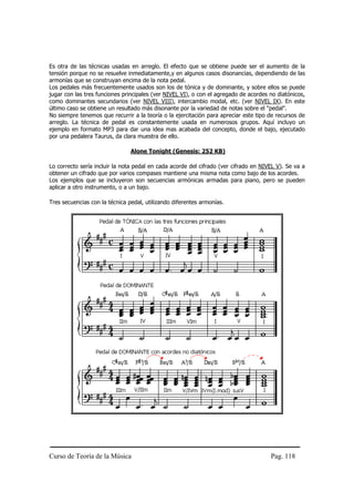 Es otra de las técnicas usadas en arreglo. El efecto que se obtiene puede ser el aumento de la
tensión porque no se resuelve inmediatamente,y en algunos casos disonancias, dependiendo de las
armonías que se construyan encima de la nota pedal.
Los pedales más frecuentemente usados son los de tónica y de dominante, y sobre ellos se puede
jugar con las tres funciones principales (ver NIVEL VI), o con el agregado de acordes no diatónicos,
como dominantes secundarios (ver NIVEL VIII), intercambio modal, etc. (ver NIVEL IX). En este
último caso se obtiene un resultado más disonante por la variedad de notas sobre el "pedal".
No siempre tenemos que recurrir a la teoría o la ejercitación para apreciar este tipo de recursos de
arreglo. La técnica de pedal es constantemente usada en numerosos grupos. Aquí incluyo un
ejemplo en formato MP3 para dar una idea mas acabada del concepto, donde el bajo, ejecutado
por una pedalera Taurus, da clara muestra de ello.

                                Alone Tonight (Genesis: 252 KB)

Lo correcto sería incluir la nota pedal en cada acorde del cifrado (ver cifrado en NIVEL V). Se va a
obtener un cifrado que por varios compases mantiene una misma nota como bajo de los acordes.
Los ejemplos que se incluyeron son secuencias armónicas armadas para piano, pero se pueden
aplicar a otro instrumento, o a un bajo.

Tres secuencias con la técnica pedal, utilizando diferentes armonías.




Curso de Teoría de la Música                                                          Pag. 118
 
