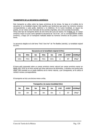 TRANSPORTE DE LA SECUENCIA ARMÓNICA

Este transporte se utiliza sobre las bases armónicas de los temas. Se basa en el análisis de la
secuencia en su tonalidad original. Esto significa que tendremos que poner los números romanos
correspondientes a cada grado, diatónico y no diatónico. En la nueva tonalidad, se siguen los
grados, sin ser vistos como intervalos de los acordes originales, sino como acordes funcionales.
Vimos este tipo de transporte dentro de otro tema del curso de música. En el NIVEL VI, en campo
armónico mayor se puso como ejemplo la secuencia de "Let it be", con su correspondiente análisis
armónico, y luego con un transporte realizado desde los números romanos de los grados a otros
tonos.


La secuencia elegida es la del tema "And I love her" de The Beatles (estrofa). La tonalidad original
es C#m.


                          Secuencia en la tonalidad original (C#m)

       Im         IVm         Im         IVm         Im         b VI       b VII7    b IIIMaj7

      C#m         F#m        C#m         F#m         C#m          A          B7        EMaj7



El tema está compuesto sobre un campo armónico menor natural (ver campo armónico menor en
NIVEL VII). El B7 es el único acorde que tiene estructura de dominante, y resuelve una quinta justa
abajo; pero también es un grado diatónico de la menor natural, y por consiguiente, se le coloca el
número romano correspondiente.


El transporte se hizo una tercera menor arriba.


                            Transporte a la nueva tonalidad (Em)

       Im         IVm         Im         IVm         Im         b VI       b VII7    b IIIMaj7

       Em          Am         Em          Am         Em           C          D7        GMaj7




Curso de Teoría de la Música                                                          Pag. 120
 