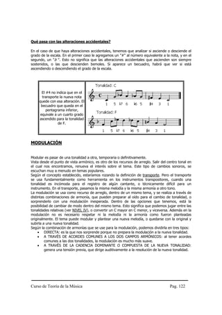 Qué pasa con las alteraciones accidentales?

En el caso de que haya alteraciones accidentales, tenemos que analizar si asciende o desciende el
grado de la escala. En el primer caso le agregamos un "#" al número equivalente a la nota, y en el
segundo, un "b ". Esto no significa que las alteraciones accidentales que ascienden son siempre
sostenidos, o las que descienden bemoles. Si aparece un becuadro, habrá que ver si está
ascendiendo o descendiendo el grado de la escala.




       El #4 no indica que en el
       transporte la nueva nota
     quede con esa alteración. El
      becuadro que queda en el
          pentagrama inferior,
      equivale a un cuarto grado
     ascendido para la tonalidad
                 de F.




MODULACIÓN


Modular es pasar de una tonalidad a otra, temporaria o definitivamente.
Vista desde el punto de vista armónico, es otro de los recursos de arreglo. Salir del centro tonal en
el cual nos encontramos, renueva el interés sobre el tema. Este tipo de cambios sonoros, se
escuchan muy a menudo en temas populares.
Según el concepto establecido, estaríamos rozando la definición de transporte. Pero el transporte
se usa fundamentalmente como herramienta en los instrumentos transpositores, cuando una
tonalidad es incómoda para el registro de algún cantante, o técnicamente difícil para un
instrumento. En el transporte, pasamos la misma melodía y la misma armonía a otro tono.
La modulación se usa como recurso de arreglo, dentro de un mismo tema, y se realiza a través de
distintas combinaciones de armonía, que pueden preparar al oído para el cambio de tonalidad, o
sorprenderlo con una modulación inesperada. Dentro de las opciones que tenemos, está la
posibilidad de cambiar de modo dentro del mismo tema. Esto significa que podemos jugar entre las
tonalidades relativas (ver NIVEL IV), o convertir un C mayor en C menor, y viceversa. Además en la
modulación no es necesario respetar ni la melodía ni la armonía como fueron planteadas
originalmente. El tema puede modular y plantear una nueva melodía, o quedarse con la original y
subirla a una nueva tonalidad.
Según la combinación de armonías que se use para la modulación, podemos dividirla en tres tipos:
     • DIRECTA: es la que nos sorprende porque no prepara la modulación a la nueva tonalidad.
     • A TRAVÉS DE ACORDES COMUNES A LOS DOS CAMPOS ARMÓNICOS: al tener acordes
         comunes a las dos tonalidades, la modulación es mucho más suave.
     • A TRAVÉS DE LA CADENCIA DOMINANTE O COMPUESTA DE LA NUEVA TONALIDAD:
         genera una tensión previa, que dirige auditivamente a la resolución de la nueva tonalidad.




Curso de Teoría de la Música                                                           Pag. 122
 