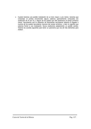 •   Cuando tenemos una posible modulación de un tono mayor a uno menor, tenemos que
       comprobar el cambio encontrando alguna cadencia (generalmente compuesta con
       sustitución de IV por II), o alguno de los grados que sólo pertenezca al campo armónico
       menor. Recordemos que la utilización de dominantes secundarios potencia la llegada a
       muchos de los grados secundarios menores del campo armónico, y esto no significa que
       estemos frente a una modulación. Nunca analicemos aisladamente un posible cambio.
       Veamos los acordes siguientes para tener un panorama que nos dé más elementos para
       evaluar.




Curso de Teoría de la Música                                                     Pag. 127
 