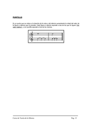PUNTILLO


Es un punto que se coloca a la derecha de la nota o del silencio aumentando la mitad del valor de
la figura o silencio que lo precede. Cada figura o silencio equivale a dos de los que le siguen (Ver
valor relativo), y con puntillo equivale a tres de los mismos.




Curso de Teoría de la Música                                                            Pag. 15
 