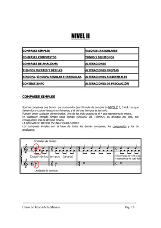 NIVEL II

COMPASES SIMPLES                                  VALORES IRREGULARES

COMPASES COMPUESTOS                               TONOS Y SEMITONOS

COMPASES DE AMALGAMA                              ALTERACIONES

TIEMPOS FUERTES Y DÉBILES                         ALTERACIONES PROPIAS

SÍNCOPA. SÍNCOPA REGULAR E IRREGULAR.             ALTERACIONES ACCIDENTALES

CONTRATIEMPO                                      ALTERACIONES DE PRECAUCIÓN



COMPASES SIMPLES


Son los compases que tienen por numerador (ver fórmula de compás en NIVEL I) 2, 3 ó 4. Los que
tienen dos y cuatro tiempos son binarios, y el de tres tiempos es ternario.
Pueden tener cualquier denominador. Uno de los más usados es el 4 que representa la negra.
En cualquier compás simple cada tiempo (UNIDAD DE TIEMPO), es divisible por dos, por
consiguiente son de división binaria.
LA UNIDAD DE TIEMPO ES UNA FIGURA SIMPLE.
Los compases simples son la base de todos los demás compases, los compuestos y los de
amalgama.




Curso de Teoría de la Música                                                      Pag. 16
 