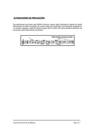 ALTERACIONES DE PRECAUCIÓN


Son alteraciones que sirven para facilitar la lectura, porque están colocadas en lugares en donde
teóricamente no serían necesarias. Es común verlas entre paréntesis. Una alteración accidental en
un compás cualquiera, queda sin efecto al pasar dicho compás. Ahí estaría puesta la alteración de
precaución, para evitar lecturas incorrectas.




Curso de Teoría de la Música                                                         Pag. 25
 