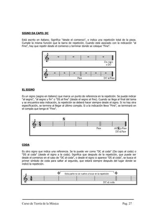 SIGNO DA CAPO: DC

Está escrito en italiano. Significa "desde el comienzo", e indica una repetición total de la pieza.
Cumple la misma función que la barra de repetición. Cuando está asociado con la indicación "al
Fine", hay que repetir desde el comienzo y terminar donde se coloque "Fine".




EL SIGNO

Es un signo (segno en italiano) que marca un punto de referencia en la repetición. Se puede indicar
"al segno", "al segno y fin" o "DS al fine" (desde el segno al fine). Cuando se llega al final del tema
y se encuentra esta indicación, la repetición se deberá hacer siempre desde el signo. Si no hay otra
especificación, se termina al llegar al último compás. Si a la indicación lleva "Fine", se terminará en
el compás que tenga el "Fine".




CODA

Es otro signo que indica una referencia. Se lo puede ver como "DC al coda" (Da capo al coda) o
"DS al coda" (desde el signo a la coda). Significa que después de la repetición, que puede ser
desde el comienzo en el caso de "DC al coda", o desde el signo si aparece "DS al coda", se busca el
primer símbolo de coda para saltar al segundo, que estará siempre después del lugar donde se
indicó la repetición.




Curso de Teoría de la Música                                                              Pag. 27
 