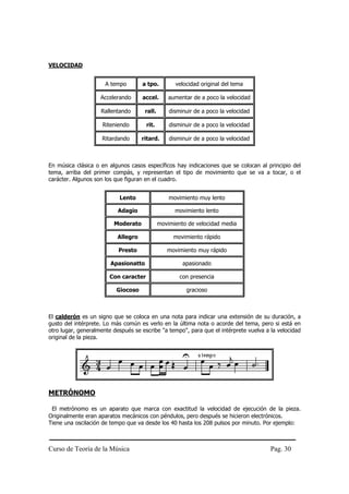 VELOCIDAD


                      A tempo        a tpo.         velocidad original del tema

                    Accelerando      accel.       aumentar de a poco la velocidad

                    Rallentando       rall.       disminuir de a poco la velocidad

                     Riteniendo       rit.        disminuir de a poco la velocidad

                     Ritardando      ritard.      disminuir de a poco la velocidad



En música clásica o en algunos casos específicos hay indicaciones que se colocan al principio del
tema, arriba del primer compás, y representan el tipo de movimiento que se va a tocar, o el
carácter. Algunos son los que figuran en el cuadro.


                           Lento                  movimiento muy lento

                           Adagio                   movimiento lento

                         Moderato             movimiento de velocidad media

                           Allegro                 movimiento rápido

                           Presto                movimiento muy rápido

                        Apasionatto                    apasionado

                       Con caracter                   con presencia

                          Giocoso                       gracioso



El calderón es un signo que se coloca en una nota para indicar una extensión de su duración, a
gusto del intérprete. Lo más común es verlo en la última nota o acorde del tema, pero si está en
otro lugar, generalmente después se escribe "a tempo", para que el intérprete vuelva a la velocidad
original de la pieza.




METRÓNOMO

 El metrónomo es un aparato que marca con exactitud la velocidad de ejecución de la pieza.
Originalmente eran aparatos mecánicos con péndulos, pero después se hicieron electrónicos.
Tiene una oscilación de tempo que va desde los 40 hasta los 208 pulsos por minuto. Por ejemplo:



Curso de Teoría de la Música                                                           Pag. 30
 