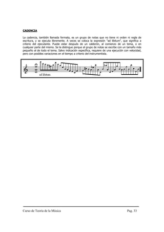 CADENCIA

La cadencia, también llamada fermata, es un grupo de notas que no tiene ni orden ni regla de
escritura, y se ejecuta libremente. A veces se coloca la expresión "ad libitum", que significa a
criterio del ejecutante. Puede estar después de un calderón, al comienzo de un tema, o en
cualquier parte del mismo. Se la distingue porque el grupo de notas se escribe con un tamaño más
pequeño al de todo el tema. Salvo indicación específica, requiere de una ejecución con velocidad,
pero con posibles variaciones en el tiempo a criterio del instrumentista.




Curso de Teoría de la Música                                                         Pag. 33
 