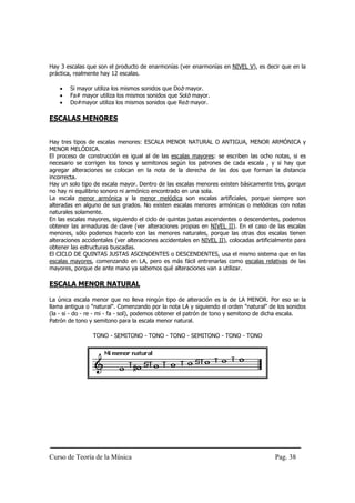 Hay 3 escalas que son el producto de enarmonías (ver enarmonías en NIVEL V), es decir que en la
práctica, realmente hay 12 escalas.

    •   Si mayor utiliza los mismos sonidos que Dob mayor.
    •   Fa# mayor utiliza los mismos sonidos que Solb mayor.
    •   Do#mayor utiliza los mismos sonidos que Reb mayor.

ESCALAS MENORES


Hay tres tipos de escalas menores: ESCALA MENOR NATURAL O ANTIGUA, MENOR ARMÓNICA y
MENOR MELÓDICA.
El proceso de construcción es igual al de las escalas mayores: se escriben las ocho notas, si es
necesario se corrigen los tonos y semitonos según los patrones de cada escala , y si hay que
agregar alteraciones se colocan en la nota de la derecha de las dos que forman la distancia
incorrecta.
Hay un solo tipo de escala mayor. Dentro de las escalas menores existen básicamente tres, porque
no hay ni equilibrio sonoro ni armónico encontrado en una sola.
La escala menor armónica y la menor melódica son escalas artificiales, porque siempre son
alteradas en alguno de sus grados. No existen escalas menores armónicas o melódicas con notas
naturales solamente.
En las escalas mayores, siguiendo el ciclo de quintas justas ascendentes o descendentes, podemos
obtener las armaduras de clave (ver alteraciones propias en NIVEL II). En el caso de las escalas
menores, sólo podemos hacerlo con las menores naturales, porque las otras dos escalas tienen
alteraciones accidentales (ver alteraciones accidentales en NIVEL II), colocadas artificialmente para
obtener las estructuras buscadas.
El CICLO DE QUINTAS JUSTAS ASCENDENTES o DESCENDENTES, usa el mismo sistema que en las
escalas mayores, comenzando en LA, pero es más fácil entrenarlas como escalas relativas de las
mayores, porque de ante mano ya sabemos qué alteraciones van a utilizar.

ESCALA MENOR NATURAL

La única escala menor que no lleva ningún tipo de alteración es la de LA MENOR. Por eso se la
llama antigua o "natural". Comenzando por la nota LA y siguiendo el orden "natural" de los sonidos
(la - si - do - re - mi - fa - sol), podemos obtener el patrón de tono y semitono de dicha escala.
Patrón de tono y semitono para la escala menor natural.

                 TONO - SEMITONO - TONO - TONO - SEMITONO - TONO - TONO




Curso de Teoría de la Música                                                            Pag. 38
 