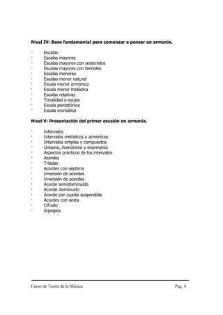 Nivel IV: Base fundamental para comenzar a pensar en armonía.

·     Escalas
·     Escalas mayores
·     Escalas mayores con sostenidos
·     Escalas mayores con bemoles
·     Escalas menores
·     Escalas menor natural
·     Escala menor armónica
·     Escala menor melódica
·     Escalas relativas
·     Tonalidad o escala
·     Escala pentatónica
·     Escala cromática

Nivel V: Presentación del primer escalón en armonía.

·     Intervalos
·     Intervalos melódicos y armónicos
·     Intervalos simples y compuestos
·     Unísono, homónimo y enarmonía
·     Aspectos prácticos de los intervalos
·     Acordes
·     Tríadas
·     Acordes con séptima
·     Inversión de acordes
·     Inversión de acordes
·     Acorde semidisminuido
·     Acorde disminuido
·     Acorde con cuarta suspendida
·     Acordes con sexta
·     Cifrado
·     Arpegios




Curso de Teoría de la Música                                    Pag. 4
 