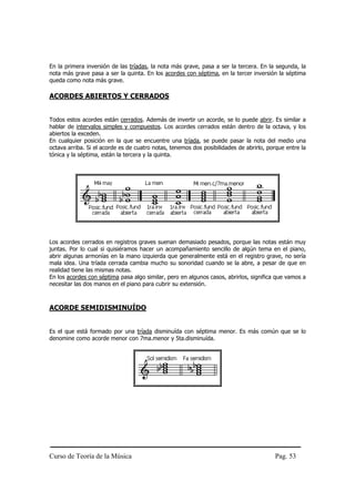 En la primera inversión de las tríadas, la nota más grave, pasa a ser la tercera. En la segunda, la
nota más grave pasa a ser la quinta. En los acordes con séptima, en la tercer inversión la séptima
queda como nota más grave.

ACORDES ABIERTOS Y CERRADOS


Todos estos acordes están cerrados. Además de invertir un acorde, se lo puede abrir. Es similar a
hablar de intervalos simples y compuestos. Los acordes cerrados están dentro de la octava, y los
abiertos la exceden.
En cualquier posición en la que se encuentre una tríada, se puede pasar la nota del medio una
octava arriba. Si el acorde es de cuatro notas, tenemos dos posibilidades de abrirlo, porque entre la
tónica y la séptima, están la tercera y la quinta.




Los acordes cerrados en registros graves suenan demasiado pesados, porque las notas están muy
juntas. Por lo cual si quisiéramos hacer un acompañamiento sencillo de algún tema en el piano,
abrir algunas armonías en la mano izquierda que generalmente está en el registro grave, no sería
mala idea. Una tríada cerrada cambia mucho su sonoridad cuando se la abre, a pesar de que en
realidad tiene las mismas notas.
En los acordes con séptima pasa algo similar, pero en algunos casos, abrirlos, significa que vamos a
necesitar las dos manos en el piano para cubrir su extensión.



ACORDE SEMIDISMINUÍDO


Es el que está formado por una tríada disminuída con séptima menor. Es más común que se lo
denomine como acorde menor con 7ma.menor y 5ta.disminuída.




Curso de Teoría de la Música                                                            Pag. 53
 