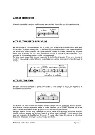 ACORDE DISMINUÍDO


El acorde disminuído completo, está formado por una tríada disminuída con séptima disminuída.




ACORDE CON CUARTA SUSPENDIDA


En este acorde se cambia la tercera por la cuarta justa. Puede que solamente utilice estas tres
notas (tónica, cuarta y quinta justas), o puede estar con la séptima menor, que para la sonoridad
del acorde es la más aconsejada. Las demás séptimas también se pueden combinar con la cuarta
justa, pero no suenan del todo bien. Recordemos que en la música no hay reglas fijas. Todo
depende de lo que cada uno quiera probar como sonoridad.
Se llama cuarta suspendida, porque "suspende" la definición del acorde. Al no tener tercera ni
menor ni mayor, se produce una tensión para el oído que necesita resolverse en el acorde mayor o
menor.




ACORDES CON SEXTA


En estos acordes se reemplaza la quinta por la sexta. La sexta siempre es mayor, sin importar si el
acorde es mayor o menor.




Los acordes con sexta pueden ser un tanto confusos, porque simulan inversiones de otros acordes.
El acorde de Fa mayor con sexta mayor se puede confundir con la primera inversión del de Re
menor. Pero si el tema está cifrado, lo veremos como Fa mayor con sexta mayor.
Vamos a suponer que un tema cualquiera está en Fa mayor. Al acorde que representa el centro
tonal le podemos agregar una sexta en lugar de la quinta justa tradicional, y no por eso significa
que nos vayamos a la tonalidad de Re menor. A veces, estas notas diferentes a la estrustura
tradicional del acorde, sirven para sostener mejor la melodía.


Curso de Teoría de la Música                                                           Pag. 54
 