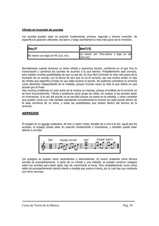 Cifrado en inversión de acordes

Los acordes pueden estar en posición fundamental, primera, segunda o tercera inversión. Se
especifica la posición utilizando una barra y luego escribiendo la nota más grave de la inversión.


     Dm/F                                         Am7/G
                                                  LA menor con 7ma.menor y bajo en sol
     RE menor con bajo en FA (1ra. inv)
                                                  (3ra.inv)



Normalmente cuando tenemos un tema cifrado y queremos tocarlo, confiamos en el que hizo la
transcripción y ponemos los acordes de acuerdo a lo que leemos. Probablemente esté correcto,
pero existen muchas posibilidades de que no sea así. Es muy fácil confundir la nota más grave de la
inversión de un acorde, con la tónica de otro que no es el correcto, por ese motivo existe un tipo
de cifrado que especifíca el bajo en que debe tocarse el acorde. No podemos considerar la armonía
como elemento independiente de la melodía, porque muchas veces es ésta la que define en qué
acorde gira la frase.
Hay muchos problemas en gran parte de la música ya impresa, porque el análisis de la armonía no
se hace funcionalmente. Tiende a analizarse como grupo de notas, sin evaluar si los acordes están
en inversiones, si la raíz del acorde no se escribió porque ya suena en la melodía, u otras variantes
que pueden verse con más claridad estudiando correctamente la función de cada acorde dentro de
la base armónica de un tema, y todas las posibilidades que existen dentro del terreno de la
armonía.

ARPEGIOS


El arpegio es un acorde cualquiera, de tres o cuatro notas, tocadas de a una a la vez. Igual que los
acordes, el arpegio puede estar en posición fundamental o inversiones, y también puede estar
abierto o cerrado.




Los arpegios se pueden hacer ascendentes o descendentes. Es bueno probarlos como técnica
sencilla de acompañamiento. A partir de un cifrado y una melodía, se pueden construir arpegios
sobre los acordes para darle algún tipo de movimiento al tema. Pero probablemente como único
estilo de acompañamiento pierda interés a medida que suene el tema, por lo cual hay que matizarla
con otros recursos.




Curso de Teoría de la Música                                                            Pag. 58
 