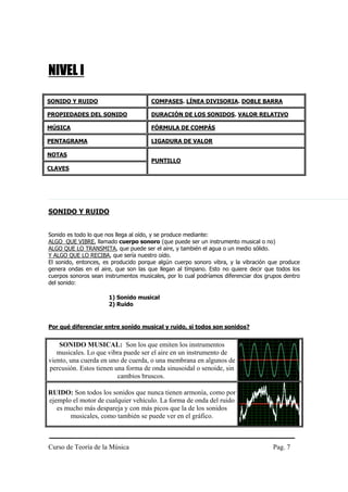 NIVEL I

SONIDO Y RUIDO                         COMPASES. LÍNEA DIVISORIA. DOBLE BARRA

PROPIEDADES DEL SONIDO                 DURACIÓN DE LOS SONIDOS. VALOR RELATIVO

MÚSICA                                 FÓRMULA DE COMPÁS

PENTAGRAMA                             LIGADURA DE VALOR

NOTAS
                                       PUNTILLO
CLAVES




SONIDO Y RUIDO


Sonido es todo lo que nos llega al oído, y se produce mediante:
ALGO QUE VIBRE, llamado cuerpo sonoro (que puede ser un instrumento musical o no)
ALGO QUE LO TRANSMITA, que puede ser el aire, y también el agua o un medio sólido.
Y ALGO QUE LO RECIBA, que sería nuestro oído.
El sonido, entonces, es producido porque algún cuerpo sonoro vibra, y la vibración que produce
genera ondas en el aire, que son las que llegan al tímpano. Esto no quiere decir que todos los
cuerpos sonoros sean instrumentos musicales, por lo cual podríamos diferenciar dos grupos dentro
del sonido:

                       1) Sonido musical
                       2) Ruido


Por qué diferenciar entre sonido musical y ruido, si todos son sonidos?


    SONIDO MUSICAL: Son los que emiten los instrumentos
   musicales. Lo que vibra puede ser el aire en un instrumento de
viento, una cuerda en uno de cuerda, o una membrana en algunos de
percusión. Estos tienen una forma de onda sinusoidal o senoide, sin
                         cambios bruscos.

RUIDO: Son todos los sonidos que nunca tienen armonía, como por
ejemplo el motor de cualquier vehículo. La forma de onda del ruido
   es mucho más despareja y con más picos que la de los sonidos
       musicales, como también se puede ver en el gráfico.



Curso de Teoría de la Música                                                         Pag. 7
 