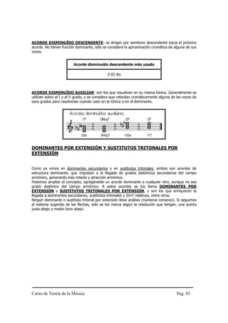 ACORDE DISMINUÍDO DESCENDENTE: se dirigen por semitono descendente hacia el próximo
acorde. No tienen función dominante, sólo se considera la aproximación cromática de alguna de sus
voces.


                         Acorde disminuído descendente más usado

                                             b III dis



ACORDE DISMINUÍDO AUXILIAR: son los que resuelven en su misma tónica. Generalmente se
utilizan sobre el I y el V grado, y se considera que retardan cromáticamente alguna de las voces de
esos grados para resolverlas cuando caen en la tónica o en el dominante.




DOMINANTES POR EXTENSIÓN Y SUSTITUTOS TRITONALES POR
EXTENSIÓN


Como ya vimos en dominantes secundarios y en sustitutos tritonales, ambos son acordes de
estructura dominante, que impulsan a la llegada de grados diatónicos secundarios del campo
armónico, generando más interés y atracción armónica.
Podemos ampliar el concepto, agregándole un acorde dominante a cualquier otro, aunque no sea
grado diatónico del campo armónico. A estos acordes se los llama DOMINANTES POR
EXTENSIÓN y SUSTITUTOS TRITONALES POR EXTENSIÓN, y son los que enriquecen la
llegada a dominantes secundarios, sustitutos tritonales y IIm7 relativos, entre otros.
Ningún dominante o sustituto tritonal por extensión lleva análisis (números romanos). Si seguimos
el sistema sugerido de las flechas, sólo se los marca según la resolución que tengan, una quinta
justa abajo o medio tono abajo.




Curso de Teoría de la Música                                                           Pag. 85
 