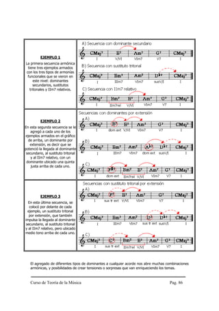 EJEMPLO 1
La primera secuencia armónica
 tiene tres ejemplos armados
con los tres tipos de armonías
 funcionales que se vieron en
     este nivel: dominantes
    secundarios, sustitutos
  tritonales y IIm7 relativos.




          EJEMPLO 2
En esta segunda secuencia se le
    agregó a cada uno de los
ejemplos armados en el gráfico
  de arriba, un dominante por
   extensión, es decir que se
potenció la llegada al dominante
 secundario, al sustituto tritonal
    y al IIm7 relativo, con un
 dominante ubicado una quinta
    justa arriba de cada uno.




          EJEMPLO 3
  En esta última secuencia, se
   colocó por delante de cada
  ejemplo, un sustituto tritonal
   por extensión, que también
impulsa la llegada al dominante
 secundario, al sustituto tritonal
y al IIm7 relativo, pero ubicado
medio tono arriba de cada uno.




   El agregado de diferentes tipos de dominantes a cualquier acorde nos abre muchas combinaciones
   armónicas, y posibilidades de crear tensiones o sorpresas que van enriqueciendo los temas.



   Curso de Teoría de la Música                                                      Pag. 86
 
