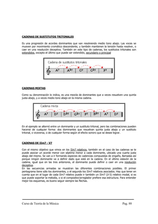 CADENAS DE SUSTITUTOS TRITONALES

Es una progresión de acordes dominantes que van resolviendo medio tono abajo. Las voces se
mueven por movimiento cromático descendente, y también mantienen la tensión hasta resolver, o
caer en una resolución deceptiva. También en este tipo de cadenas, los sustitutos tritonales son
extendidos, excepto el último que puede ser extendido, secundario o principal




CADENAS MIXTAS

Como su denominación lo indica, es una mezcla de dominantes que a veces resuelven una quinta
justa abajo, y a veces medio tono abajo en la misma cadena.




En el ejemplo se alternó entre un dominante y un sustituto tritonal, pero las combinaciones pueden
hacerse de cualquier forma: dos dominantes que resuelvan quinta justa abajo y un sustituto
tritonal, o viceversa, o de cualquier forma según el efecto sonoro que se desee lograr.


CADENAS DE IIm7 - V7

Con el mismo objetivo que vimos en los IIm7 relativos, también en el caso de las cadenas se le
puede asociar un acorde menor con séptima menor a cada dominante, ubicado una cuarta justa
abajo del mismo. Se van a ir formando especies de cadencias compuestas de engaño, llamadas así
porque ningún dominante va a definir dado que está en la cadena. En el último eslavón de la
cadena, igual que en las tres anteriores, el dominante puede definir o caer en una resolución
deceptiva.
En las secuencias armadas se muestran las diferentes combinaciones posibles. El primer
pentagrama tiene sólo los dominantes, y el segundo los IIm7 relativos asociados. Hay que tener en
cuenta que en el lugar de cada IIm7 relativo puede ir también un IIm7 (b 5) relativo modal, si es
que puede soportar la melodía, o si el compositor/arreglador prefiere esa estructura. Para entender
mejor los esquemas, es bueno seguir siempre las flechas.




Curso de Teoría de la Música                                                           Pag. 88
 