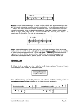 Armonía: usando melodías solamente, los temas sonarían “vacíos”. A la larga necesitaríamos algo
que nos haga de base, y que nos dé la sensación de estar junto a otros músicos acompañándonos.
La armonía es la forma de combinar sonidos en forma simultánea. Cada compositor la usará para
crear diferentes climas. Puede transmitir desde estados de melancolía, tristeza, o tensión, hasta
estados de alegría, calma, relajación, etc. Los instrumentos llamados armónicos, como el piano o la
guitarra, son los que pueden tocar más de una nota a la vez.




Ritmo: cuando estamos escuchando música, es muy común que marquemos golpes de manera
intuitiva con el pie o con la mano. A cada golpe lo llamamos tiempo o pulso, y serían las unidades
en que se dividen los diferentes ritmos. El ritmo es el pulso o el tiempo a intervalos constantes y
regulares. Hay ritmos rápidos, como el rock and roll, o lentos, como las baladas, y podemos
diferenciarlos básicamente entre los que son binarios, y los que son ternarios, como el vals.



PENTAGRAMA


Es el lugar donde se escriben las notas y todos los demás signos musicales. Tiene cinco líneas y
cuatro espacios, que se cuentan de abajo hacia arriba.




Como entre las líneas y espacios del pentagrama sólo podemos escribir nueve notas, existen la
líneas y espacios adicionales, para escribir encima y debajo del pentagrama.




Curso de Teoría de la Música                                                             Pag. 9
 