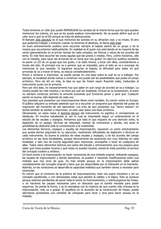 Todos tenemos un oído que puede MEMORIZAR los sonidos de la misma forma que los ojos pueden
memorizar los colores, sin que se los pueda explicar concretamente. No se puede definir qué es el
color azul o qué es el DO porque se trata de abstracciones.
El llamado oído absoluto es el que memoriza los sonidos en su afinación real, y es innato. El otro
que podemos trabajar y entrenar cuando no tenemos el absoluto, se llama oído total.
Un buen entrenamiento auditivo sería escuchar siempre al bajista dentro de un grupo o de la
música que escuchamos habitualmente. En realidad es él quien nos está dando en la mayoría de las
veces (generalmente en el primer tiempo de cada compás), las tónicas o raíces de los acordes del
tema. Es más fácil escuchar las voces agudas que las graves o medias. Pero, ¿cómo haríamos, sólo
con la melodía, para sacar las armonías de un tema que nos gusta? Un ejercicio auditivo excelente
es poner un CD de un grupo que nos guste, o la radio misma, y tocar con ellos, conectándonos a
través del oído. Al principio nos va a parecer que es imposible, pero el oído se va a encargar de
memorizar lo que necesita. Si logramos escuchar al bajista, la dificultad para saber en qué
armonías se va a mover el tema, se reduce considerablemente.
Previo a sentarse a improvisar, se puede pensar en una base sobre la cual se va a trabajar. Por
ejemplo, la tonalidad donde vamos a comenzar nos puede dar las posibilidades que posee el campo
armónico. Pero de ahí en más, la idea es que las frases vayan fluyendo solas, traducidas al
instrumento junto con la armonía.
Pero por otro lado, no necesariamente hay que saber en qué rango de acordes se va a trabajar. La
música puede ser más intuitiva y no tiene por qué ser analizada. Incluso en la composición, el autor
no siempre construye primero la armonía buscando qué funciones poner y para qué. Cualquier
opción es buena, sólo depende de cada uno.
Hay pianistas que presentan sus improvisaciones libres como recitales. Es común verlos en Europa.
El público adquiere su entrada sabiendo que va a escuchar un programa que depende del grado de
inspiración del momento de ese ejecutante. Los tríos de jazz presentan sus "Jamm session" en
donde también se sientan a improvisar, en este caso sobre una base armónica.
Obviamente, en estos casos el dominio técnico del instrumento no significa ni remotamente un
obstáculo. En muchos estudiantes sí, por lo cual es importante seguir un ordenamiento en el
estudio de las escalas y arpegios. Pensemos que todo lo que requiera de una atención extra, la
digitación de un pasaje, técnicas de velocidad, manejo de inversiones y demás, nos quita la
posibilidad de dedicarle toda la concentración a la creatividad.
Los elementos técnicos, arpegios y escalas de improvisación, requieren un cierto entrenamiento
que pueda darnos seguridad en su ejecución, resolviendo dificultades de digitación o técnicos en
cada instrumento. Es buena la práctica de estas escalas y arpegios, o de los acordes del campo
armónico en las doce tonalidades, porque técnicamente las posiciones son muy distintas en cada
tonalidad, y esto nos da mucha seguridad para improvisar, acompañar o tocar en cualquiera de
ellas. Todos estos elementos teóricos son parte del estudio y entrenamiento que nos prepara para
saber qué notas pueden tocarse y qué notas no pueden tocarse, siendo la meta ponerlos al servicio
del concepto creativo y artístico.
Un buen previo a la improvisación es hacer variaciones de una melodía original. Utilizando arpegios,
las escalas de improvisación y demás elementos, se pueden ir haciendo modificaciones sobre una
melodía que nos sirve de guía. Es más simple porque en la improvisación debe salirse
completamente del concepto original y tiene que ser desarrollada por el intérprete en el momento.
Además, en las variaciones se desarrolla la capacidad melódica que también vamos a necesitar para
improvisar.
Es común que al comienzo de la práctica de improvisaciones, todo nos suene mecánico y sin un
concepto equilibrado, o con demasiadas notas que pierden la calidez y la lógica. Esto se produce
porque estamos pendientes de poner toda la teoría en funcionamiento, y sobrecargamos las frases,
o no hacemos las pausas necesarias para un descanso que el oyente necesita para poder
seguirnos. Se pierde la forma, y se la reemplaza con la creencia de que cuanto más virtuosa es la
improvisación, más va a gustar. El equilibrio en la duración de la construcción de frases, puede
ejercitarse poniéndose una cantidad de compases para tocar y otra para hacer pausas en la
melodía.



Curso de Teoría de la Música                                                            Pag. 92
 