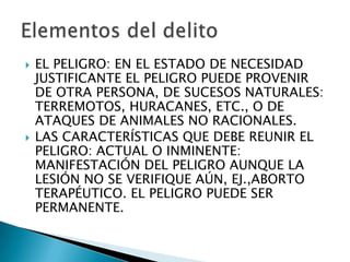    EL PELIGRO: EN EL ESTADO DE NECESIDAD
    JUSTIFICANTE EL PELIGRO PUEDE PROVENIR
    DE OTRA PERSONA, DE SUCESOS NATURALES:
    TERREMOTOS, HURACANES, ETC., O DE
    ATAQUES DE ANIMALES NO RACIONALES.
   LAS CARACTERÍSTICAS QUE DEBE REUNIR EL
    PELIGRO: ACTUAL O INMINENTE:
    MANIFESTACIÓN DEL PELIGRO AUNQUE LA
    LESIÓN NO SE VERIFIQUE AÚN, EJ.,ABORTO
    TERAPÉUTICO. EL PELIGRO PUEDE SER
    PERMANENTE.
 