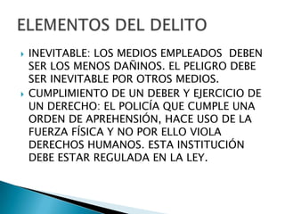   INEVITABLE: LOS MEDIOS EMPLEADOS DEBEN
    SER LOS MENOS DAÑINOS. EL PELIGRO DEBE
    SER INEVITABLE POR OTROS MEDIOS.
   CUMPLIMIENTO DE UN DEBER Y EJERCICIO DE
    UN DERECHO: EL POLICÍA QUE CUMPLE UNA
    ORDEN DE APREHENSIÓN, HACE USO DE LA
    FUERZA FÍSICA Y NO POR ELLO VIOLA
    DERECHOS HUMANOS. ESTA INSTITUCIÓN
    DEBE ESTAR REGULADA EN LA LEY.
 