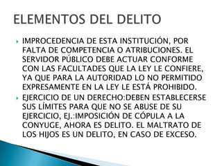    IMPROCEDENCIA DE ESTA INSTITUCIÓN, POR
    FALTA DE COMPETENCIA O ATRIBUCIONES. EL
    SERVIDOR PÚBLICO DEBE ACTUAR CONFORME
    CON LAS FACULTADES QUE LA LEY LE CONFIERE,
    YA QUE PARA LA AUTORIDAD LO NO PERMITIDO
    EXPRESAMENTE EN LA LEY LE ESTÁ PROHIBIDO.
   EJERCICIO DE UN DERECHO:DEBEN ESTABLECERSE
    SUS LÍMITES PARA QUE NO SE ABUSE DE SU
    EJERCICIO, EJ.:IMPOSICIÓN DE CÓPULA A LA
    CONYUGE, AHORA ES DELITO. EL MALTRATO DE
    LOS HIJOS ES UN DELITO, EN CASO DE EXCESO.
 