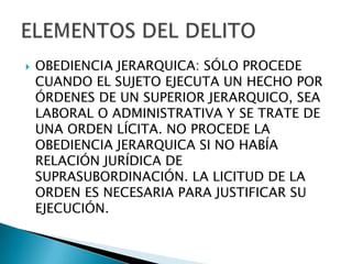    OBEDIENCIA JERARQUICA: SÓLO PROCEDE
    CUANDO EL SUJETO EJECUTA UN HECHO POR
    ÓRDENES DE UN SUPERIOR JERARQUICO, SEA
    LABORAL O ADMINISTRATIVA Y SE TRATE DE
    UNA ORDEN LÍCITA. NO PROCEDE LA
    OBEDIENCIA JERARQUICA SI NO HABÍA
    RELACIÓN JURÍDICA DE
    SUPRASUBORDINACIÓN. LA LICITUD DE LA
    ORDEN ES NECESARIA PARA JUSTIFICAR SU
    EJECUCIÓN.
 