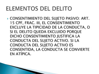    CONSENTIMIENTO DEL SUJETO PASIVO: ART.
    15 CPF, FRAC. III, EL CONSENTIMIENTO
    EXCLUYE LA TIPICIDAD DE LA CONDUCTA, O
    SI EL DELITO QUEDA EXCLUIDO PORQUE
    DICHO CONSENTIMIENTO JUSTIFICA LA
    CONDUCTA DEL SUJETO ACTIVO. SI LA
    CONDUCTA DEL SUJETO ACTIVO ES
    CONSENTIDA, LA CONDUCTA SE CONVIERTE
    EN ATÍPICA.
 