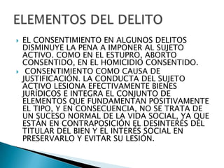    EL CONSENTIMIENTO EN ALGUNOS DELITOS
    DISMINUYE LA PENA A IMPONER AL SUJETO
    ACTIVO. COMO EN EL ESTUPRO, ABORTO
    CONSENTIDO, EN EL HOMICIDIO CONSENTIDO.
    CONSENTIMIENTO COMO CAUSA DE
    JUSTIFICACIÓN. LA CONDUCTA DEL SUJETO
    ACTIVO LESIONA EFECTIVAMENTE BIENES
    JURÍDICOS E INTEGRA EL CONJUNTO DE
    ELEMENTOS QUE FUNDAMENTAN POSITIVAMENTE
    EL TIPO, Y EN CONSECUENCIA, NO SE TRATA DE
    UN SUCESO NORMAL DE LA VIDA SOCIAL, YA QUE
    ESTÁN EN CONTRAPOSICIÓN EL DESINTERÉS DEL
    TITULAR DEL BIEN Y EL INTERÉS SOCIAL EN
    PRESERVARLO Y EVITAR SU LESIÓN.
 
