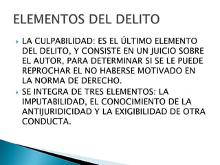    LA CULPABILIDAD: ES EL ÚLTIMO ELEMENTO
    DEL DELITO, Y CONSISTE EN UN JUICIO SOBRE
    EL AUTOR, PARA DETERMINAR SI SE LE PUEDE
    REPROCHAR EL NO HABERSE MOTIVADO EN
    LA NORMA DE DERECHO.
   SE INTEGRA DE TRES ELEMENTOS: LA
    IMPUTABILIDAD, EL CONOCIMIENTO DE LA
    ANTIJURIDICIDAD Y LA EXIGIBILIDAD DE OTRA
    CONDUCTA.
 