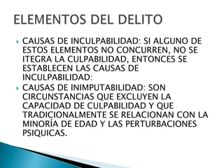    CAUSAS DE INCULPABILIDAD: SI ALGUNO DE
    ESTOS ELEMENTOS NO CONCURREN, NO SE
    ITEGRA LA CULPABILIDAD, ENTONCES SE
    ESTABLECEN LAS CAUSAS DE
    INCULPABILIDAD:
   CAUSAS DE INIMPUTABILIDAD: SON
    CIRCUNSTANCIAS QUE EXCLUYEN LA
    CAPACIDAD DE CULPABILIDAD Y QUE
    TRADICIONALMENTE SE RELACIONAN CON LA
    MINORÍA DE EDAD Y LAS PERTURBACIONES
    PSIQUICAS.
 