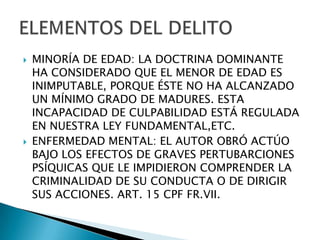    MINORÍA DE EDAD: LA DOCTRINA DOMINANTE
    HA CONSIDERADO QUE EL MENOR DE EDAD ES
    INIMPUTABLE, PORQUE ÉSTE NO HA ALCANZADO
    UN MÍNIMO GRADO DE MADURES. ESTA
    INCAPACIDAD DE CULPABILIDAD ESTÁ REGULADA
    EN NUESTRA LEY FUNDAMENTAL,ETC.
   ENFERMEDAD MENTAL: EL AUTOR OBRÓ ACTÚO
    BAJO LOS EFECTOS DE GRAVES PERTUBARCIONES
    PSÍQUICAS QUE LE IMPIDIERON COMPRENDER LA
    CRIMINALIDAD DE SU CONDUCTA O DE DIRIGIR
    SUS ACCIONES. ART. 15 CPF FR.VII.
 