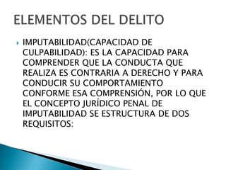    IMPUTABILIDAD(CAPACIDAD DE
    CULPABILIDAD): ES LA CAPACIDAD PARA
    COMPRENDER QUE LA CONDUCTA QUE
    REALIZA ES CONTRARIA A DERECHO Y PARA
    CONDUCIR SU COMPORTAMIENTO
    CONFORME ESA COMPRENSIÓN, POR LO QUE
    EL CONCEPTO JURÍDICO PENAL DE
    IMPUTABILIDAD SE ESTRUCTURA DE DOS
    REQUISITOS:
 