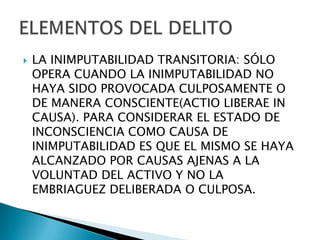    LA INIMPUTABILIDAD TRANSITORIA: SÓLO
    OPERA CUANDO LA INIMPUTABILIDAD NO
    HAYA SIDO PROVOCADA CULPOSAMENTE O
    DE MANERA CONSCIENTE(ACTIO LIBERAE IN
    CAUSA). PARA CONSIDERAR EL ESTADO DE
    INCONSCIENCIA COMO CAUSA DE
    INIMPUTABILIDAD ES QUE EL MISMO SE HAYA
    ALCANZADO POR CAUSAS AJENAS A LA
    VOLUNTAD DEL ACTIVO Y NO LA
    EMBRIAGUEZ DELIBERADA O CULPOSA.
 