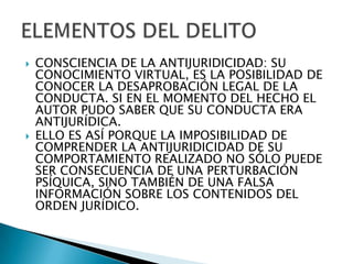    CONSCIENCIA DE LA ANTIJURIDICIDAD: SU
    CONOCIMIENTO VIRTUAL, ES LA POSIBILIDAD DE
    CONOCER LA DESAPROBACIÓN LEGAL DE LA
    CONDUCTA. SI EN EL MOMENTO DEL HECHO EL
    AUTOR PUDO SABER QUE SU CONDUCTA ERA
    ANTIJURÍDICA.
   ELLO ES ASÍ PORQUE LA IMPOSIBILIDAD DE
    COMPRENDER LA ANTIJURIDICIDAD DE SU
    COMPORTAMIENTO REALIZADO NO SÓLO PUEDE
    SER CONSECUENCIA DE UNA PERTURBACIÓN
    PSÍQUICA, SINO TAMBIÉN DE UNA FALSA
    INFORMACIÓN SOBRE LOS CONTENIDOS DEL
    ORDEN JURÍDICO.
 