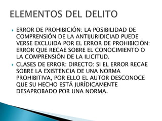    ERROR DE PROHIBICIÓN: LA POSIBILIDAD DE
    COMPRENSIÓN DE LA ANTIJURIDICIAD PUEDE
    VERSE EXCLUIDA POR EL ERROR DE PROHIBICIÓN:
    ERROR QUE RECAE SOBRE EL CONOCIMIENTO O
    LA COMPRENSIÓN DE LA ILICITUD.
   CLASES DE ERROR: DIRECTO: SI EL ERROR RECAE
    SOBRE LA EXISTENCIA DE UNA NORMA
    PROHIBITIVA, POR ELLO EL AUTOR DESCONOCE
    QUE SU HECHO ESTÁ JURÍDICAMENTE
    DESAPROBADO POR UNA NORMA.
 