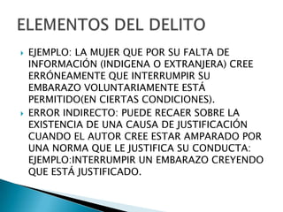    EJEMPLO: LA MUJER QUE POR SU FALTA DE
    INFORMACIÓN (INDIGENA O EXTRANJERA) CREE
    ERRÓNEAMENTE QUE INTERRUMPIR SU
    EMBARAZO VOLUNTARIAMENTE ESTÁ
    PERMITIDO(EN CIERTAS CONDICIONES).
   ERROR INDIRECTO: PUEDE RECAER SOBRE LA
    EXISTENCIA DE UNA CAUSA DE JUSTIFICACIÓN
    CUANDO EL AUTOR CREE ESTAR AMPARADO POR
    UNA NORMA QUE LE JUSTIFICA SU CONDUCTA:
    EJEMPLO:INTERRUMPIR UN EMBARAZO CREYENDO
    QUE ESTÁ JUSTIFICADO.
 