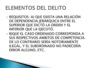    REQUISITOS: A) QUE EXISTA UNA RELACIÓN
    DE DEPENDENCIA JERÁRQUICA ENTRE EL
    SUPERIOR QUE DICTÓ LA ORDEN Y EL
    INFERIOR QUE LA EJECUTÓ.
   B)QUE EL CASO ORDENADO CORRESPONDA A
    SUS RESPECTIVOS AMBITOS DE COMPETENCIA.
    DE LO CONTRARIO SERÍA NOTORIAMENTE
    ILEGAL, Y EL SUBORDINADO NO PADECERÍA
    ERROR ALGUNO, ETC.
 