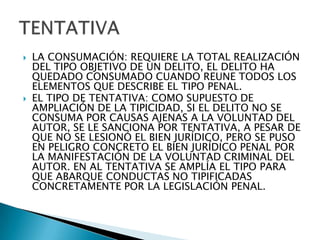    LA CONSUMACIÓN: REQUIERE LA TOTAL REALIZACIÓN
    DEL TIPO OBJETIVO DE UN DELITO, EL DELITO HA
    QUEDADO CONSUMADO CUANDO REUNE TODOS LOS
    ELEMENTOS QUE DESCRIBE EL TIPO PENAL.
   EL TIPO DE TENTATIVA: COMO SUPUESTO DE
    AMPLIACIÓN DE LA TIPICIDAD, SI EL DELITO NO SE
    CONSUMA POR CAUSAS AJENAS A LA VOLUNTAD DEL
    AUTOR, SE LE SANCIONA POR TENTATIVA, A PESAR DE
    QUE NO SE LESIONÓ EL BIEN JURÍDICO, PERO SE PUSO
    EN PELIGRO CONCRETO EL BIEN JURÍDICO PENAL POR
    LA MANIFESTACIÓN DE LA VOLUNTAD CRIMINAL DEL
    AUTOR. EN AL TENTATIVA SE AMPLÍA EL TIPO PARA
    QUE ABARQUE CONDUCTAS NO TIPIFICADAS
    CONCRETAMENTE POR LA LEGISLACIÓN PENAL.
 