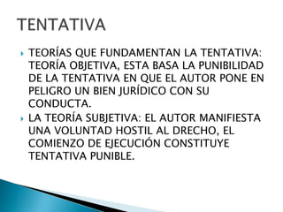    TEORÍAS QUE FUNDAMENTAN LA TENTATIVA:
    TEORÍA OBJETIVA, ESTA BASA LA PUNIBILIDAD
    DE LA TENTATIVA EN QUE EL AUTOR PONE EN
    PELIGRO UN BIEN JURÍDICO CON SU
    CONDUCTA.
   LA TEORÍA SUBJETIVA: EL AUTOR MANIFIESTA
    UNA VOLUNTAD HOSTIL AL DRECHO, EL
    COMIENZO DE EJECUCIÓN CONSTITUYE
    TENTATIVA PUNIBLE.
 